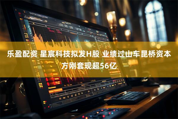 乐盈配资 星宸科技拟发H股 业绩过山车昆桥资本方刚套现超56亿