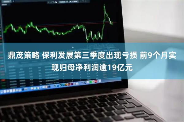 鼎茂策略 保利发展第三季度出现亏损 前9个月实现归母净利润逾19亿元