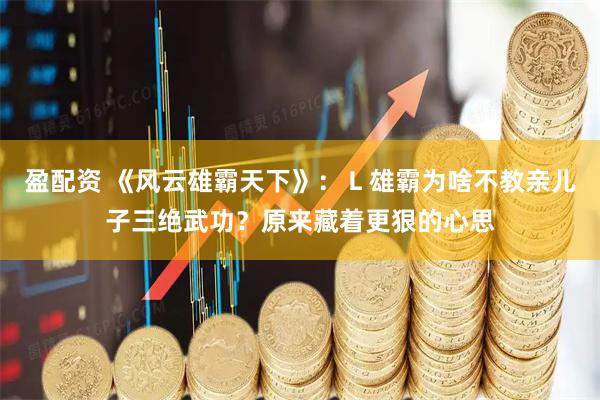 盈配资 《风云雄霸天下》：Ｌ雄霸为啥不教亲儿子三绝武功？原来藏着更狠的心思