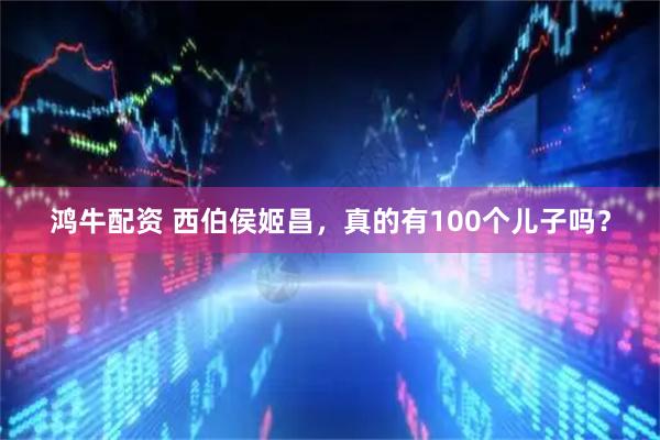 鸿牛配资 西伯侯姬昌，真的有100个儿子吗？
