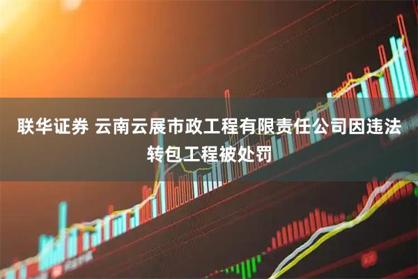 联华证券 云南云展市政工程有限责任公司因违法转包工程被处罚