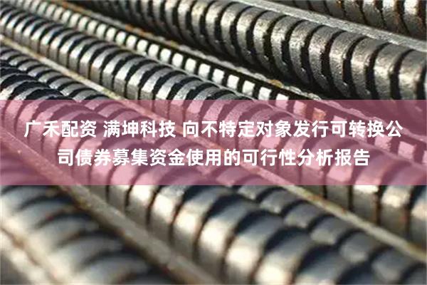 广禾配资 满坤科技 向不特定对象发行可转换公司债券募集资金使用的可行性分析报告