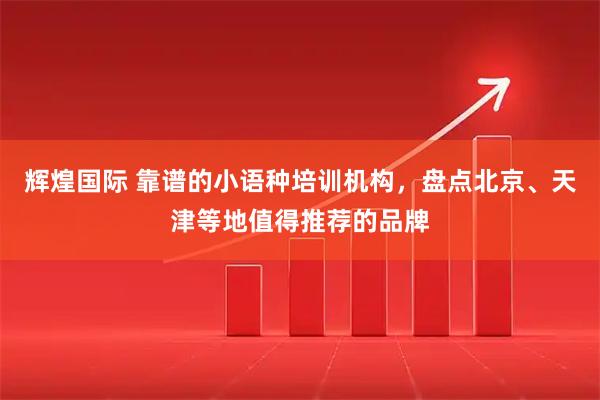 辉煌国际 靠谱的小语种培训机构，盘点北京、天津等地值得推荐的品牌