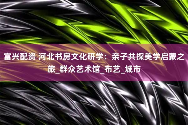富兴配资 河北书房文化研学：亲子共探美学启蒙之旅_群众艺术馆_布艺_城市