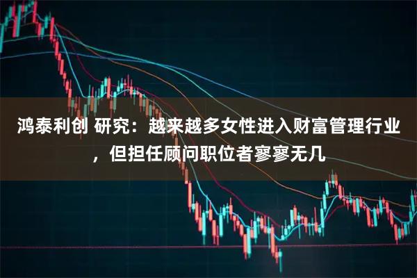 鸿泰利创 研究：越来越多女性进入财富管理行业，但担任顾问职位者寥寥无几