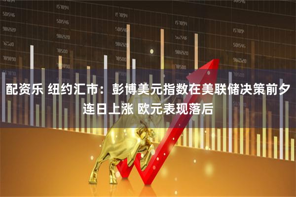 配资乐 纽约汇市：彭博美元指数在美联储决策前夕连日上涨 欧元表现落后
