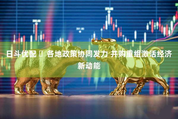 日斗优配 ​各地政策协同发力 并购重组激活经济新动能