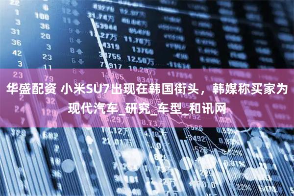 华盛配资 小米SU7出现在韩国街头，韩媒称买家为现代汽车_研究_车型_和讯网