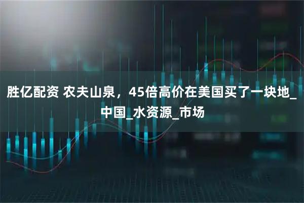 胜亿配资 农夫山泉，45倍高价在美国买了一块地_中国_水资源_市场