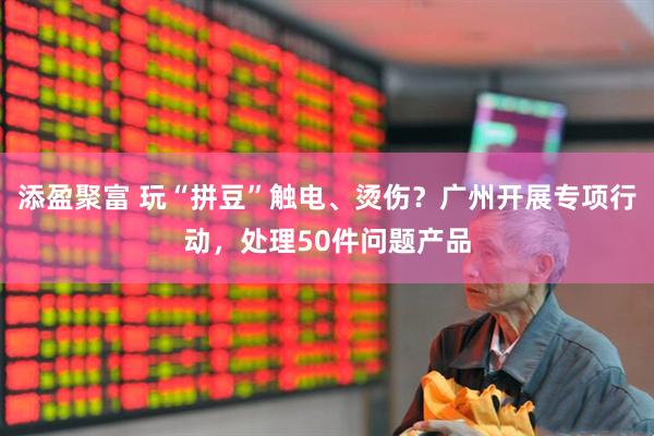 添盈聚富 玩“拼豆”触电、烫伤？广州开展专项行动，处理50件问题产品
