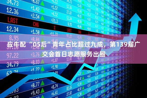 应牛配 “05后”青年占比超过九成，第139届广交会首日志愿服务出圈
