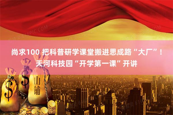 尚求100 把科普研学课堂搬进思成路“大厂”！天河科技园“开学第一课”开讲