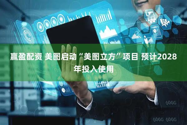 赢盈配资 美图启动“美图立方”项目 预计2028年投入使用
