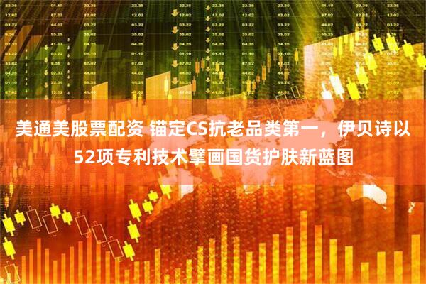 美通美股票配资 锚定CS抗老品类第一，伊贝诗以52项专利技术擘画国货护肤新蓝图
