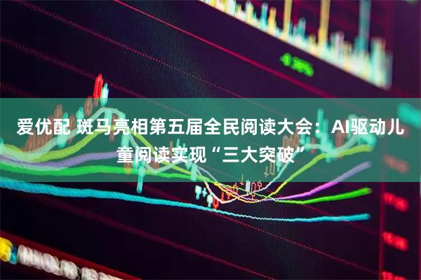 爱优配 斑马亮相第五届全民阅读大会：AI驱动儿童阅读实现“三大突破”