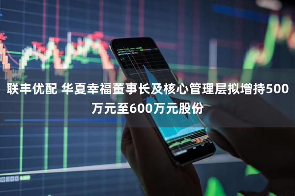 联丰优配 华夏幸福董事长及核心管理层拟增持500万元至600万元股份