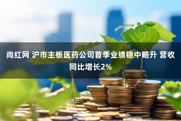 尚红网 沪市主板医药公司首季业绩稳中略升 营收同比增长2%