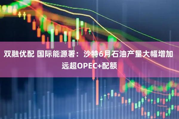 双融优配 国际能源署：沙特6月石油产量大幅增加 远超OPEC+配额