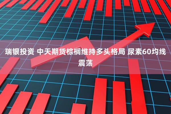 瑞银投资 中天期货棕榈维持多头格局 尿素60均线震荡