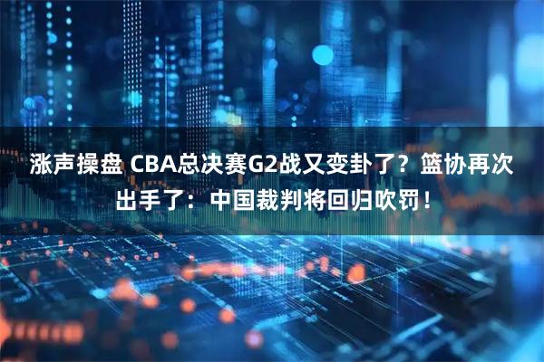 涨声操盘 CBA总决赛G2战又变卦了？篮协再次出手了：中国裁判将回归吹罚！