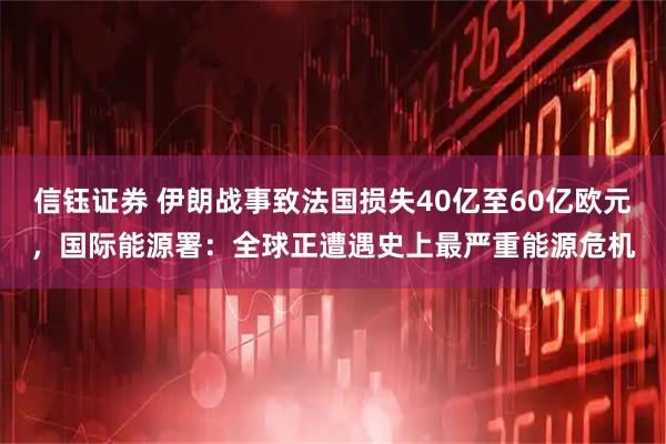 信钰证券 伊朗战事致法国损失40亿至60亿欧元，国际能源署：全球正遭遇史上最严重能源危机