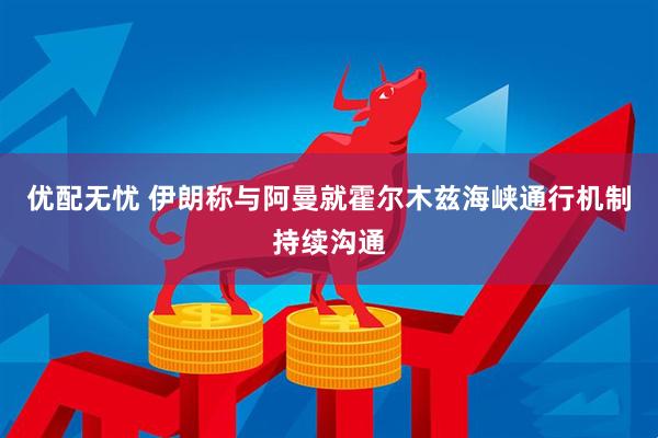 优配无忧 伊朗称与阿曼就霍尔木兹海峡通行机制持续沟通