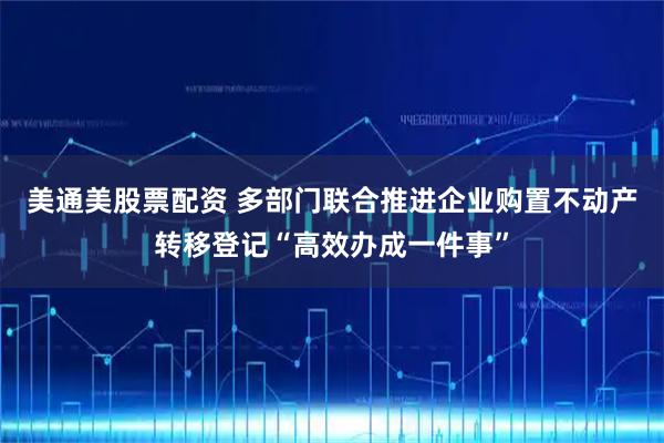 美通美股票配资 多部门联合推进企业购置不动产转移登记“高效办成一件事”