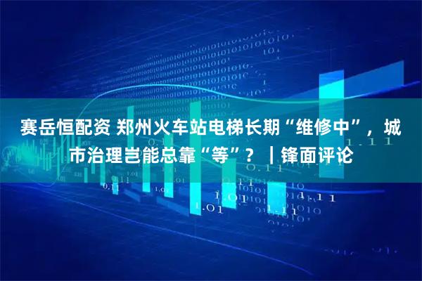 赛岳恒配资 郑州火车站电梯长期“维修中”，城市治理岂能总靠“等”？｜锋面评论