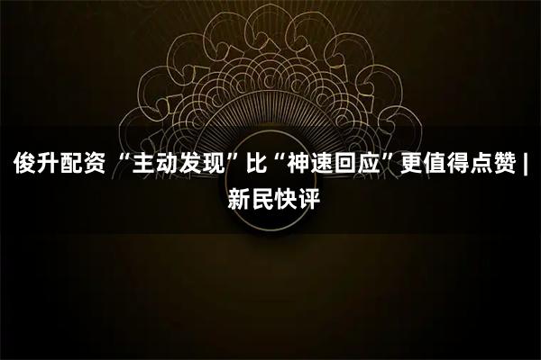 俊升配资 “主动发现”比“神速回应”更值得点赞 | 新民快评
