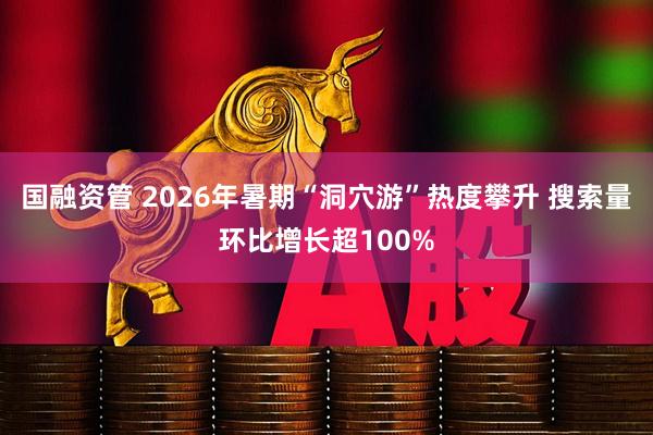 国融资管 2026年暑期“洞穴游”热度攀升 搜索量环比增长超100%
