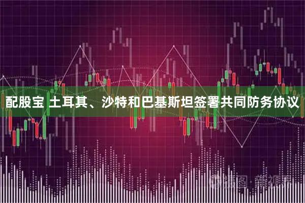 配股宝 土耳其、沙特和巴基斯坦签署共同防务协议