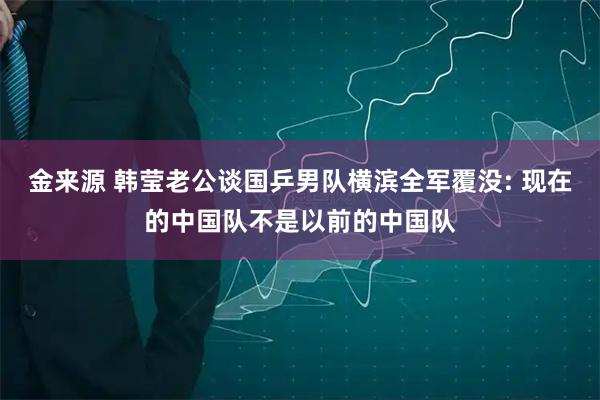 金来源 韩莹老公谈国乒男队横滨全军覆没: 现在的中国队不是以前的中国队