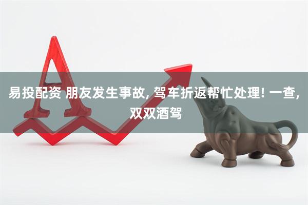 易投配资 朋友发生事故, 驾车折返帮忙处理! 一查, 双双酒驾