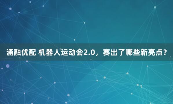涌融优配 机器人运动会2.0，赛出了哪些新亮点？