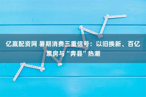 亿赢配资网 暑期消费三重信号：以旧换新、百亿票房与“奔县”热潮