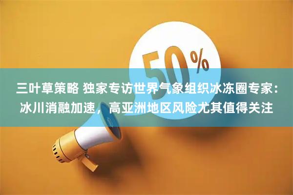 三叶草策略 独家专访世界气象组织冰冻圈专家：冰川消融加速，高亚洲地区风险尤其值得关注