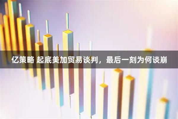 亿策略 起底美加贸易谈判，最后一刻为何谈崩